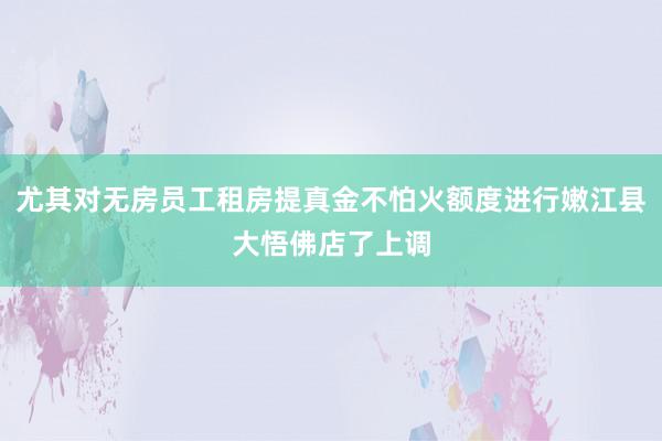 尤其对无房员工租房提真金不怕火额度进行嫩江县大悟佛店了上调
